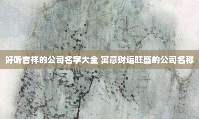 好听吉祥的公司名字大全 寓意财运旺盛的公司名称