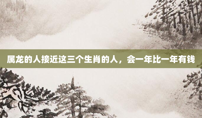 属龙的人接近这三个生肖的人，会一年比一年有钱