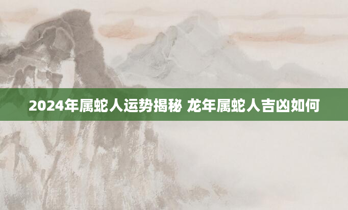 2024年属蛇人运势揭秘 龙年属蛇人吉凶如何