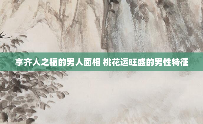 享齐人之福的男人面相 桃花运旺盛的男性特征