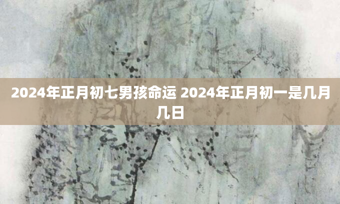2024年正月初七男孩命运 2024年正月初一是几月几日