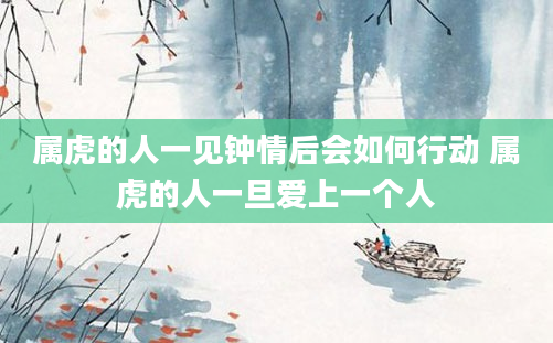 属虎的人一见钟情后会如何行动 属虎的人一旦爱上一个人