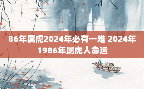 86年属虎2024年必有一难 2024年1986年属虎人命运
