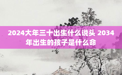 2024大年三十出生什么说头 2034年出生的孩子是什么命