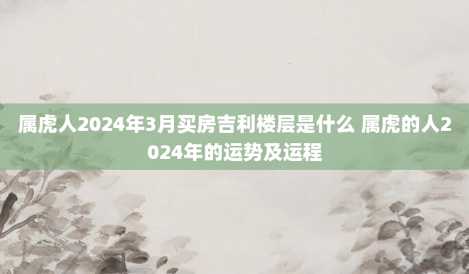 属虎人2024年3月买房吉利楼层是什么 属虎的人2024年的运势及运程