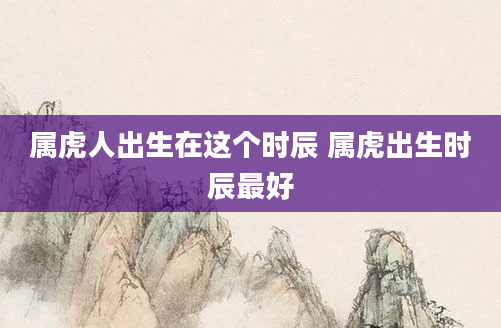 属虎人出生在这个时辰 属虎出生时辰最好