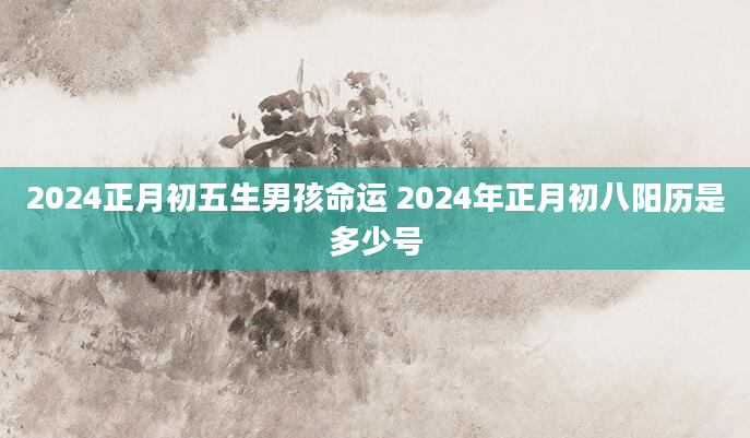 2024正月初五生男孩命运 2024年正月初八阳历是多少号