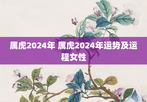 属虎2024年 属虎2024年运势及运程女性
