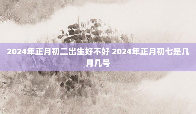 2024年正月初二出生好不好 2024年正月初七是几月几号