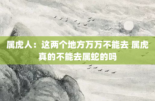 属虎人：这两个地方万万不能去 属虎真的不能去属蛇的吗