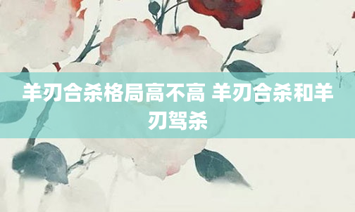 羊刃合杀格局高不高 羊刃合杀和羊刃驾杀