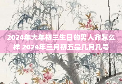 2024年大年初三生日的男人命怎么样 2024年三月初五是几月几号