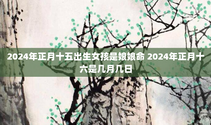 2024年正月十五出生女孩是娘娘命 2024年正月十六是几月几日