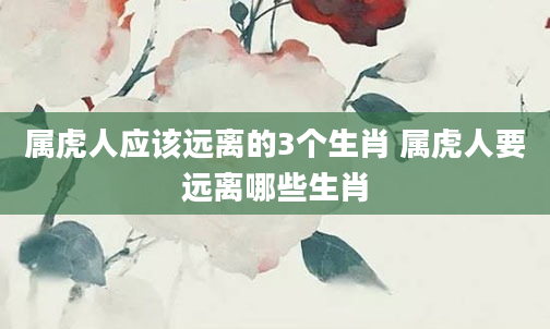 属虎人应该远离的3个生肖 属虎人要远离哪些生肖