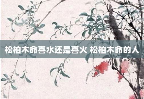 松柏木命喜水还是喜火 松柏木命的人