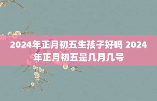 2024年正月初五生孩子好吗 2024年正月初五是几月几号