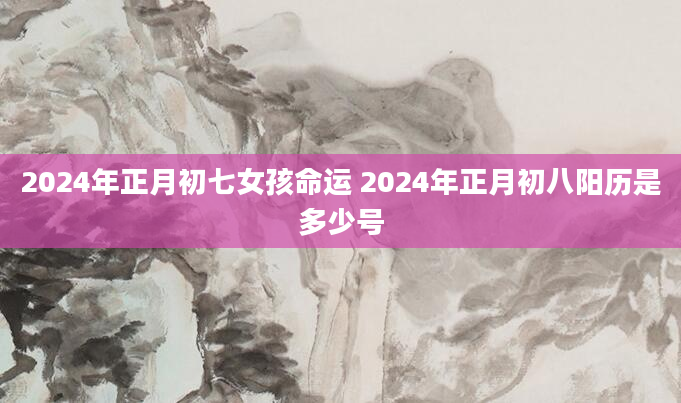 2024年正月初七女孩命运 2024年正月初八阳历是多少号