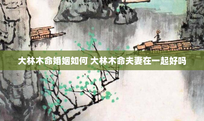 大林木命婚姻如何 大林木命夫妻在一起好吗