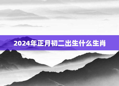 2024年正月初二出生什么生肖