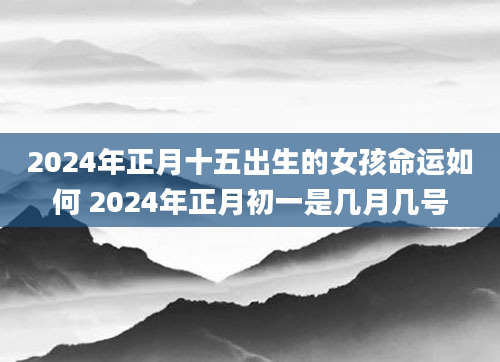 2024年正月十五出生的女孩命运如何 2024年正月初一是几月几号