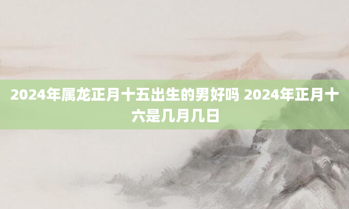 2024年属龙正月十五出生的男好吗 2024年正月十六是几月几日