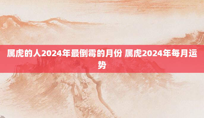 属虎的人2024年最倒霉的月份 属虎2024年每月运势