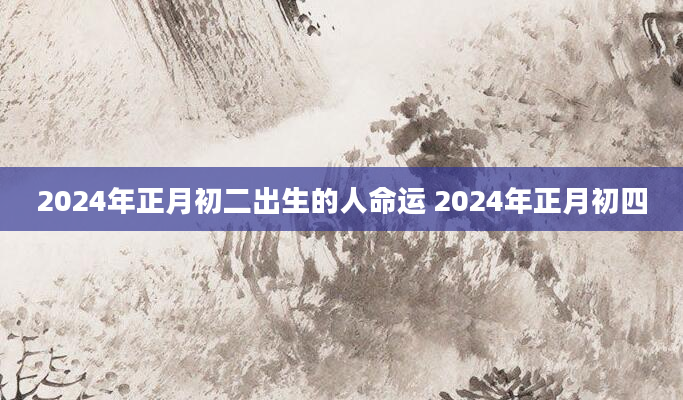 2024年正月初二出生的人命运 2024年正月初四