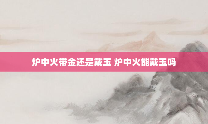 炉中火带金还是戴玉 炉中火能戴玉吗