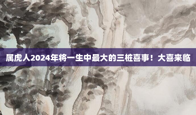 属虎人2024年将一生中最大的三桩喜事！大喜来临