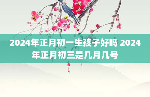 2024年正月初一生孩子好吗 2024年正月初三是几月几号