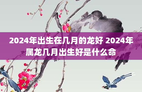 2024年出生在几月的龙好 2024年属龙几月出生好是什么命