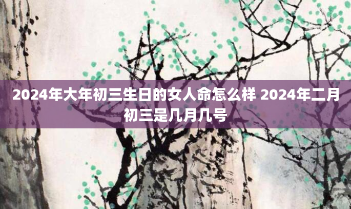 2024年大年初三生日的女人命怎么样 2024年二月初三是几月几号