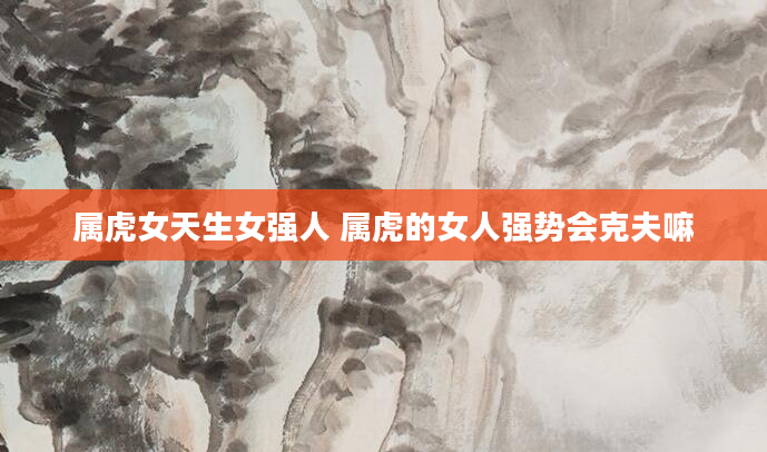 属虎女天生女强人 属虎的女人强势会克夫嘛
