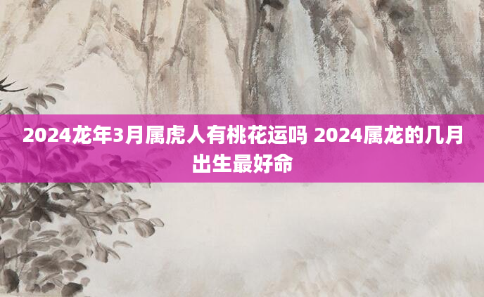 2024龙年3月属虎人有桃花运吗 2024属龙的几月出生最好命