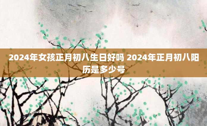 2024年女孩正月初八生日好吗 2024年正月初八阳历是多少号