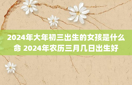 2024年大年初三出生的女孩是什么命 2024年农历三月几日出生好