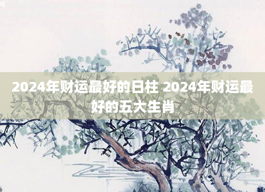 2024年财运最好的日柱 2024年财运最好的五大生肖
