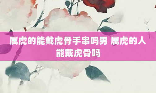 属虎的能戴虎骨手串吗男 属虎的人能戴虎骨吗