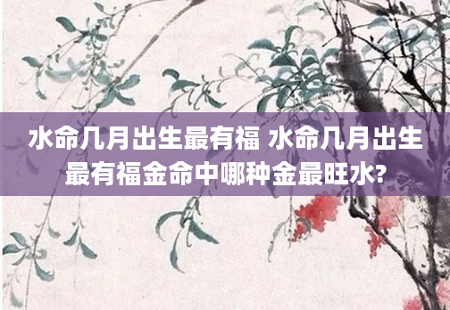 水命几月出生最有福 水命几月出生最有福金命中哪种金最旺水?