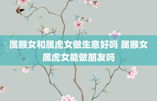 属猴女和属虎女做生意好吗 属猴女属虎女能做朋友吗