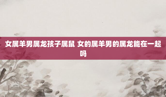 女属羊男属龙孩子属鼠 女的属羊男的属龙能在一起吗