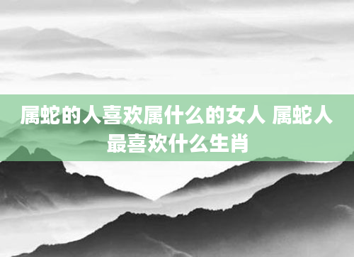 属蛇的人喜欢属什么的女人 属蛇人最喜欢什么生肖
