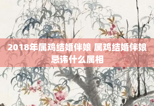 2018年属鸡结婚伴娘 属鸡结婚伴娘忌讳什么属相