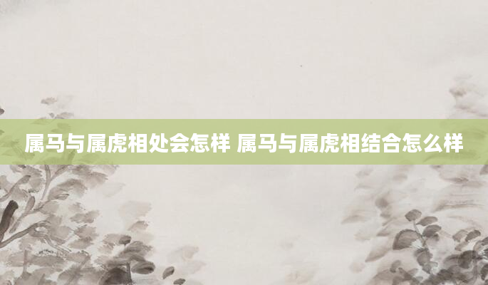 属马与属虎相处会怎样 属马与属虎相结合怎么样