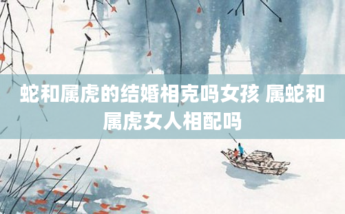蛇和属虎的结婚相克吗女孩 属蛇和属虎女人相配吗