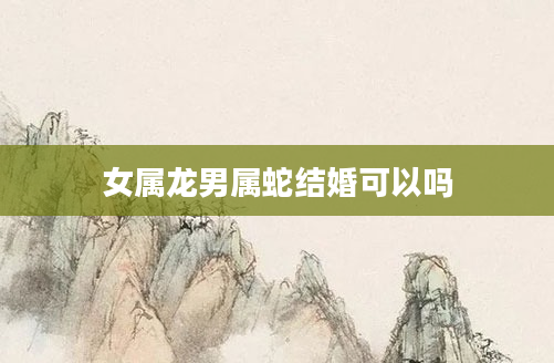 女属龙男属蛇结婚可以吗