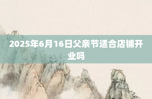 2025年6月16日父亲节适合店铺开业吗