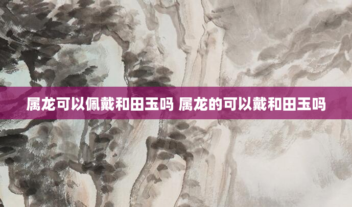 属龙可以佩戴和田玉吗 属龙的可以戴和田玉吗