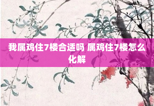 我属鸡住7楼合适吗 属鸡住7楼怎么化解