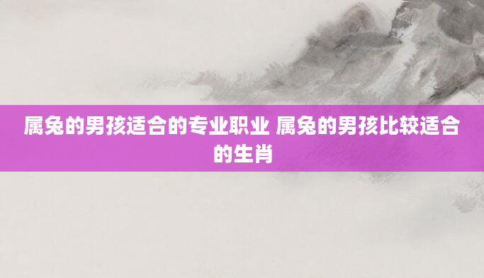 属兔的男孩适合的专业职业 属兔的男孩比较适合的生肖